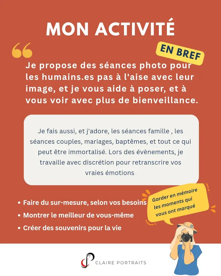 Mon activité en bref : « Je propose des séances photo pour les humain·es pas à l’aise avec leur image, et je vous aide à poser, et à vous voir avec plus de bienveillance. » Je fais aussi, et j’adore, les séances famille, les séances couple, mariages, baptêmes, et tout ce qui peut être immortalisé. Lors des événements, je travaille avec discrétion pour retranscrire vos vraies émotions. Faire du sur-mesure, selon vos besoins. Montrer le meilleur de vous-même. Créer des souvenirs pour la vie. « Garder en mémoire les moments qui vous ont marqué. » Claire Portraits.