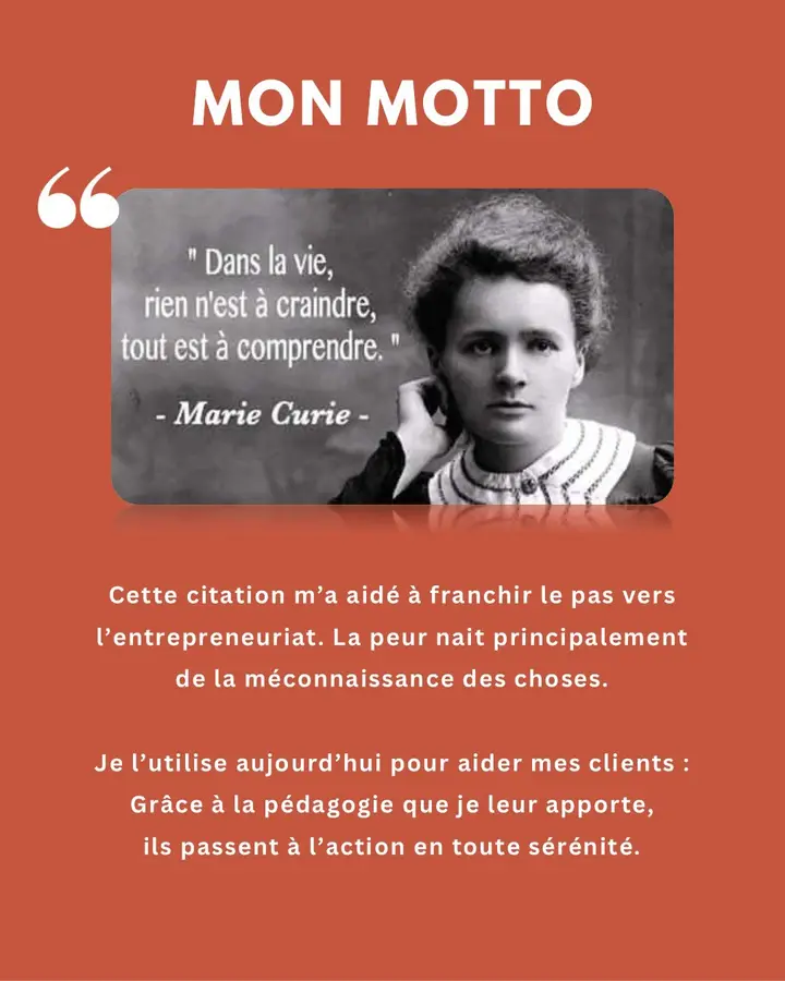Mon motto : « Dans la vie, rien n’est à craindre, tout est à comprendre. » (Marie Curie). Cette citation m’a aidé à franchir le pas vers l’entrepreneuriat. La peur naît principalement de la méconnaissance des choses. Je l’utilise aujourd’hui pour aider mes clients : grâce à la pédagogie que je leur apporte, ils passent à l’action en toute sérénité.