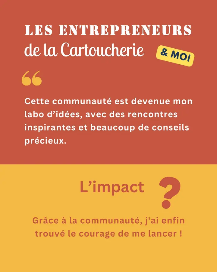 Les Entrepreneurs de la Cartoucherie & moi : « Cette communauté est devenue mon labo d’idées, avec des rencontres inspirantes et beaucoup de conseils précieux. » L’impact ? Grâce à la communauté, j’ai enfin trouvé le courage de me lancer !
