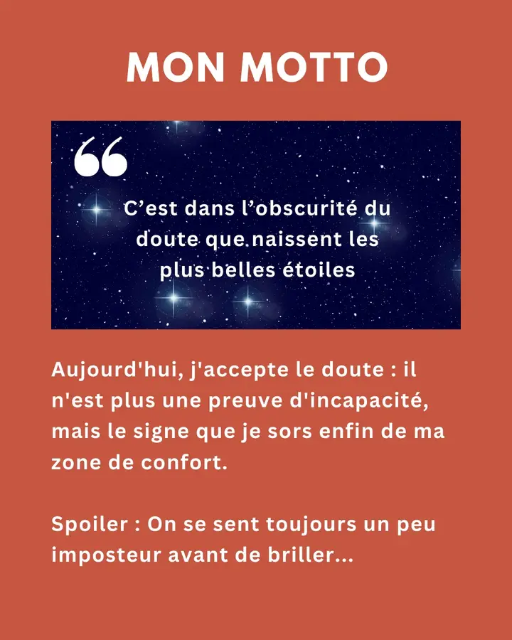 Mon motto : « C’est dans l’obscurité du doute que naissent les plus belles étoiles. » Aujourd’hui, j’accepte le doute : il n’est plus une preuve d’incapacité, mais le signe que je sors enfin de ma zone de confort. Spoiler : on se sent toujours un peu imposteur avant de briller…