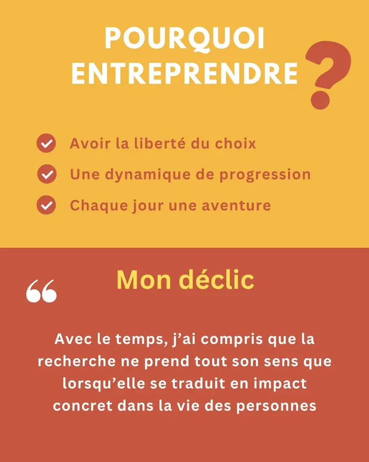 Pourquoi entreprendre ? Avoir la liberté du choix. Une dynamique de progression. Chaque jour une aventure. Mon déclic : « Avec le temps, j’ai compris que la recherche ne prend tout son sens que lorsqu’elle se traduit en impact concret dans la vie des personnes. »