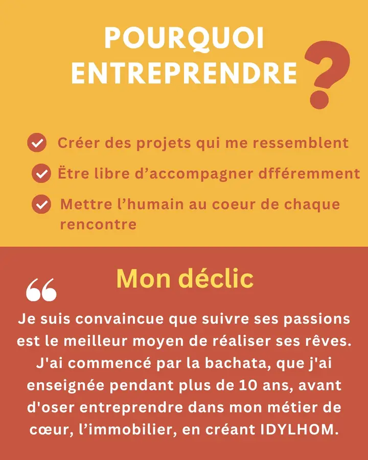 Pourquoi entreprendre ? Créer des projets qui me ressemblent. Être libre d’accompagner différemment. Mettre l’humain au cœur de chaque rencontre. Mon déclic : « Je suis convaincue que suivre ses passions est le meilleur moyen de réaliser ses rêves. J’ai commencé par la bachata, que j’ai enseignée pendant plus de 10 ans, avant d’oser entreprendre dans mon métier de cœur, l’immobilier, en créant IDYLHOM. »