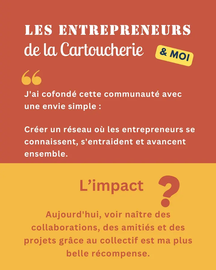 Les Entrepreneurs de la Cartoucherie & moi : « J’ai cofondé cette communauté avec une envie simple : créer un réseau où les entrepreneurs se connaissent, s’entraident et avancent ensemble. » L’impact ? Aujourd’hui, voir naître des collaborations, des amitiés et des projets grâce au collectif est ma plus belle récompense.
