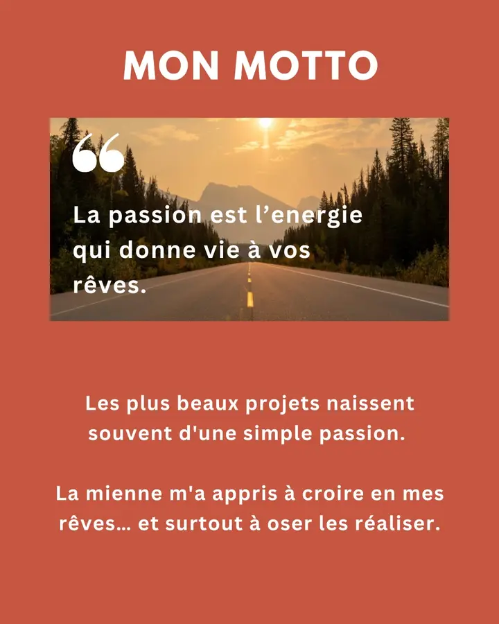 Mon motto : « La passion est l’énergie qui donne vie à vos rêves. » Les plus beaux projets naissent souvent d’une simple passion. La mienne m’a appris à croire en mes rêves… et surtout à oser les réaliser.